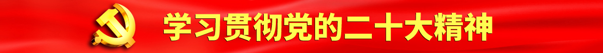 日本屄操老骚屄性爱视频认真学习贯彻落实党的二十大会议精神